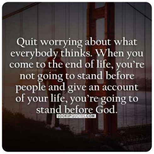 Quit worrying about what everybody thinks. When you come to the end 