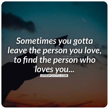 Sometimes you gotta leave the person you love, to find the person who loves you.